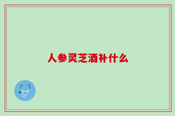 人参灵芝酒补什么
