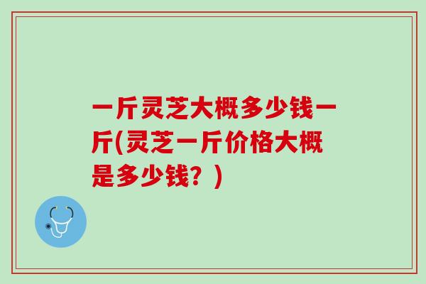 一斤灵芝大概多少钱一斤(灵芝一斤价格大概是多少钱？)