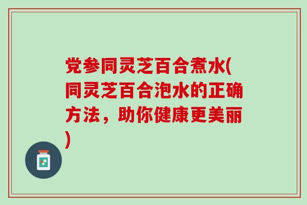 党参同灵芝百合煮水(同灵芝百合泡水的正确方法，助你健康更美丽)