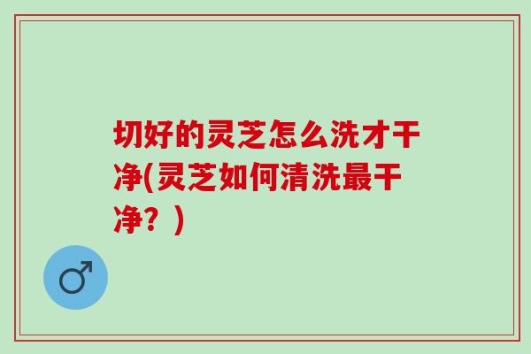 切好的灵芝怎么洗才干净(灵芝如何清洗最干净？)