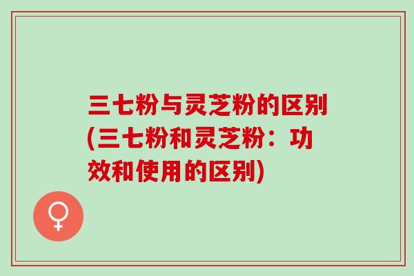 三七粉与灵芝粉的区别(三七粉和灵芝粉：功效和使用的区别)
