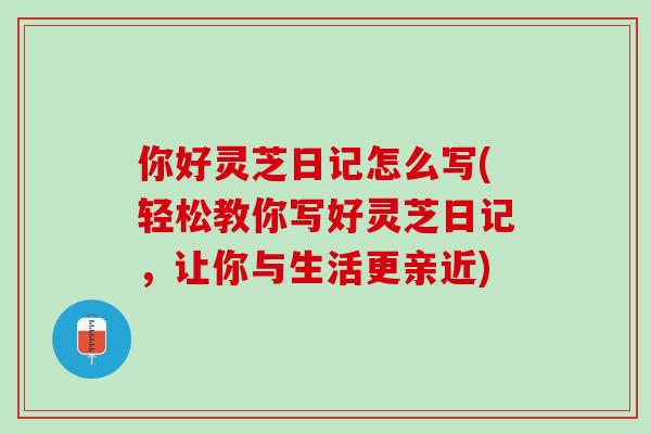你好灵芝日记怎么写(轻松教你写好灵芝日记,让你与生活更亲近) 你好灵芝日记怎么写(轻松教你写好灵芝日记,让你与生活更亲近)