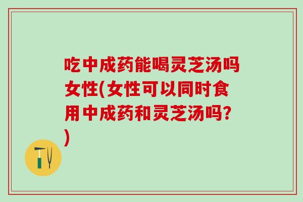吃中成药能喝灵芝汤吗女性(女性可以同时食用中成药和灵芝汤吗？)