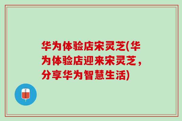 华为体验店宋灵芝(华为体验店迎来宋灵芝，分享华为智慧生活)