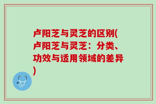 卢阳芝与灵芝的区别(卢阳芝与灵芝：分类、功效与适用领域的差异)