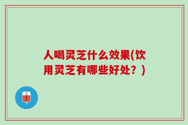 人喝灵芝什么效果(饮用灵芝有哪些好处？)