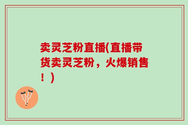 卖灵芝粉直播(直播带货卖灵芝粉，火爆销售！)