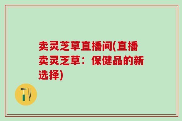 卖灵芝草直播间(直播卖灵芝草：保健品的新选择)