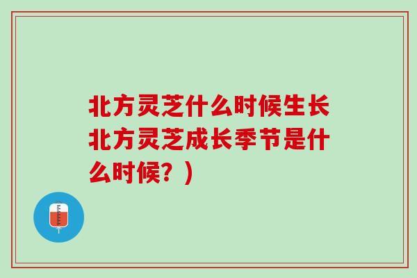 北方灵芝什么时候生长北方灵芝成长季节是什么时候?) 北方灵芝什么时候生长北方灵芝成长季节是什么时候?)