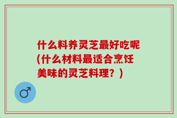 什么料养灵芝最好吃呢(什么材料最适合烹饪美味的灵芝料理？)