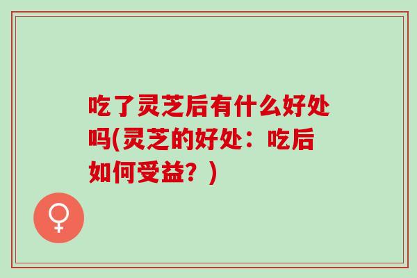 吃了灵芝后有什么好处吗(灵芝的好处：吃后如何受益？)