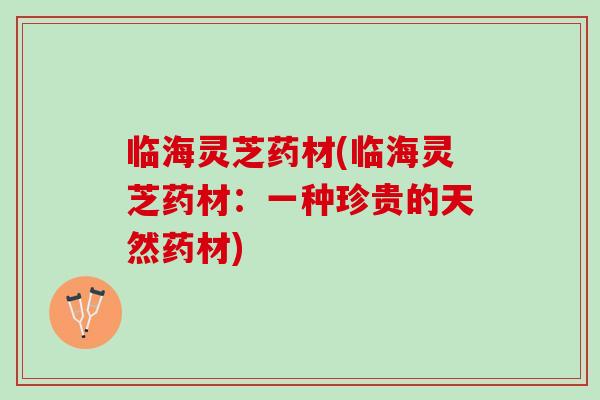 临海灵芝药材(临海灵芝药材:一种珍贵的天然药材) 临海灵芝药材(临海灵芝药材:一种珍贵的天然药材)