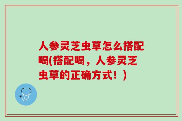 人参灵芝虫草怎么搭配喝(搭配喝，人参灵芝虫草的正确方式！)