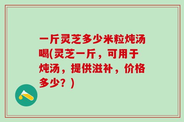 一斤灵芝多少米粒炖汤喝(灵芝一斤，可用于炖汤，提供滋补，价格多少？)