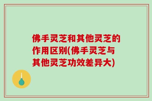 佛手灵芝和其他灵芝的作用区别(佛手灵芝与其他灵芝功效差异大)