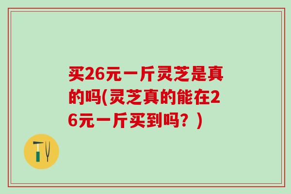 买26元一斤灵芝是真的吗(灵芝真的能在26元一斤买到吗？)