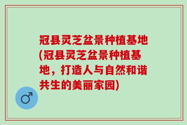 冠县灵芝盆景种植基地(冠县灵芝盆景种植基地，打造人与自然和谐共生的美丽家园)