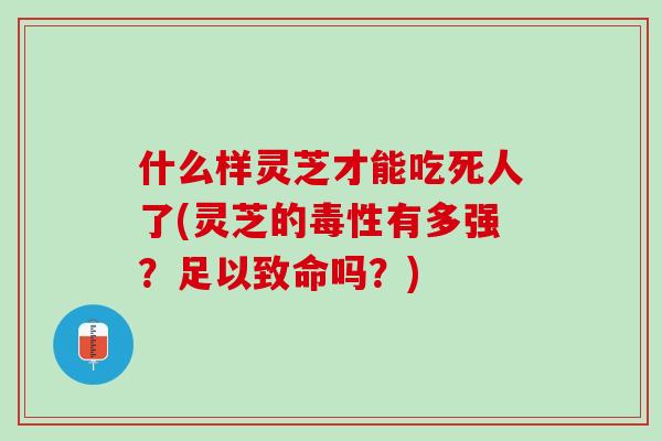 什么样灵芝才能吃死人了(灵芝的毒性有多强？足以致命吗？)