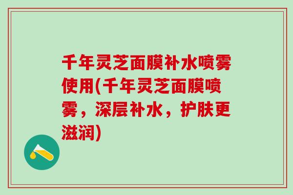 千年灵芝面膜补水喷雾使用(千年灵芝面膜喷雾，深层补水，护肤更滋润)