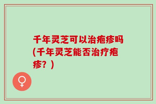 千年灵芝可以治疱疹吗(千年灵芝能否治疗疱疹？)