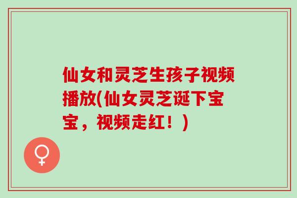 仙女和灵芝生孩子视频播放(仙女灵芝诞下宝宝，视频走红！)