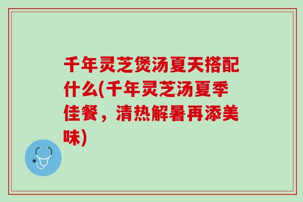 千年灵芝煲汤夏天搭配什么(千年灵芝汤夏季佳餐，清热解暑再添美味)