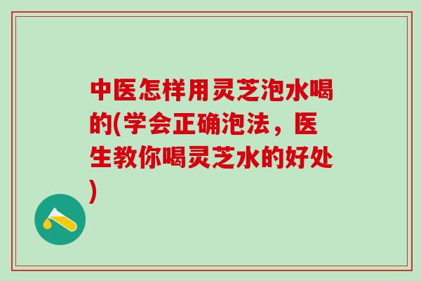 中医怎样用灵芝泡水喝的(学会正确泡法，医生教你喝灵芝水的好处)