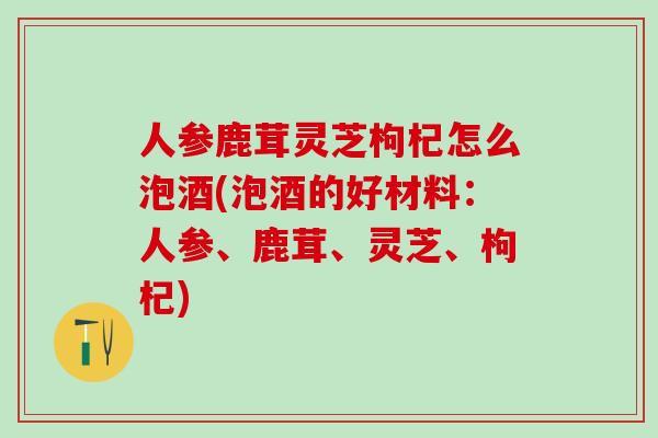 人参鹿茸灵芝枸杞怎么泡酒(泡酒的好材料：人参、鹿茸、灵芝、枸杞)
