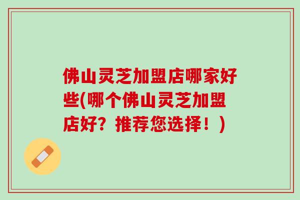 佛山灵芝加盟店哪家好些(哪个佛山灵芝加盟店好？推荐您选择！)