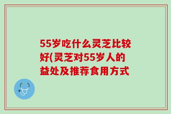 55岁吃什么灵芝比较好(灵芝对55岁人的益处及推荐食用方式