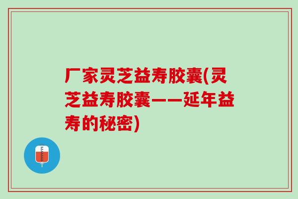 厂家灵芝益寿胶囊(灵芝益寿胶囊——延年益寿的秘密)