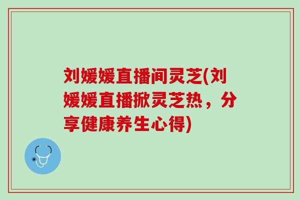 刘媛媛直播间灵芝(刘媛媛直播掀灵芝热，分享健康养生心得)