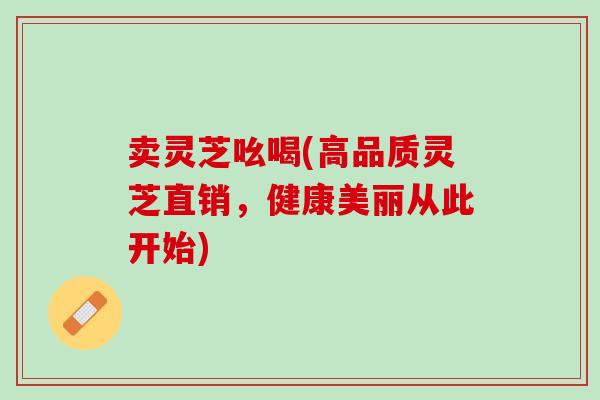 卖灵芝吆喝(高品质灵芝直销，健康美丽从此开始)