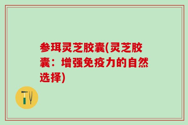 参珥灵芝胶囊(灵芝胶囊：增强免疫力的自然选择)