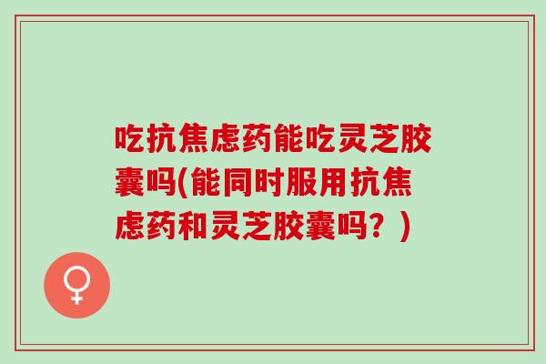 吃抗焦虑药能吃灵芝胶囊吗(能同时服用抗焦虑药和灵芝胶囊吗？)