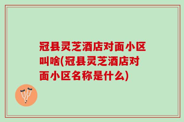 冠县灵芝酒店对面小区叫啥(冠县灵芝酒店对面小区名称是什么)
