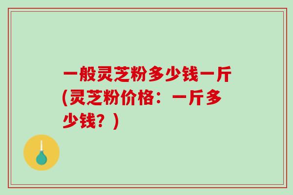 一般灵芝粉多少钱一斤(灵芝粉价格:一斤多少钱?) 一般灵芝粉多少钱一斤(灵芝粉价格:一斤多少钱?)