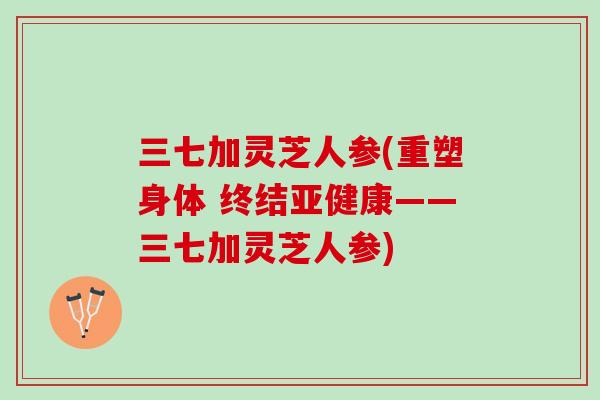 三七加灵芝人参(重塑身体 终结亚健康——三七加灵芝人参)