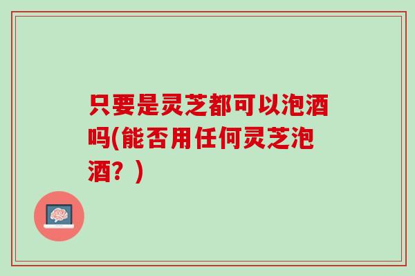 只要是灵芝都可以泡酒吗(能否用任何灵芝泡酒？)