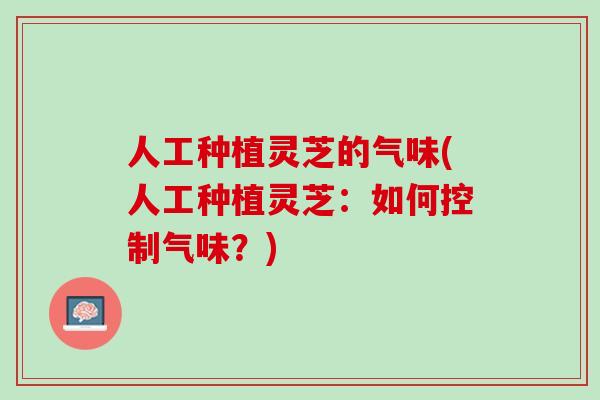 人工种植灵芝的气味(人工种植灵芝：如何控制气味？)