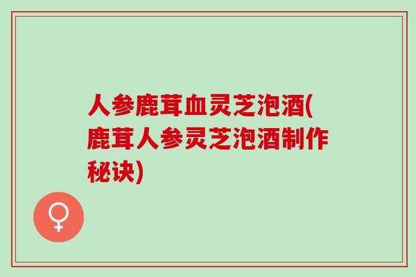 人参鹿茸灵芝泡酒(鹿茸人参灵芝泡酒制作秘诀) 人参鹿茸灵芝泡酒(鹿茸人参灵芝泡酒制作秘诀)