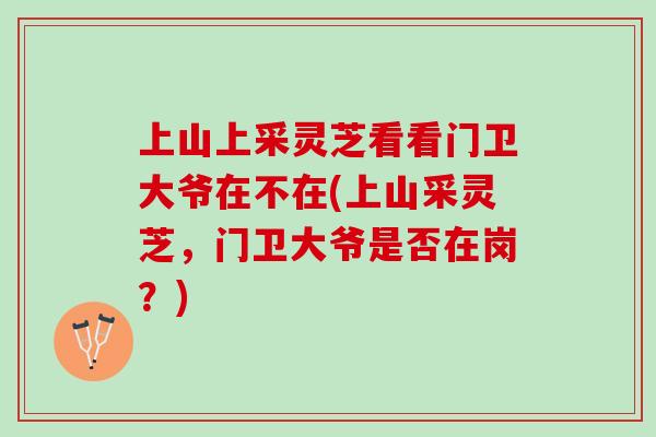 上山上采灵芝看看门卫大爷在不在(上山采灵芝,门卫大爷是否在岗?) 上山上采灵芝看看门卫大爷在不在(上山采灵芝,门卫大爷是否在岗?)