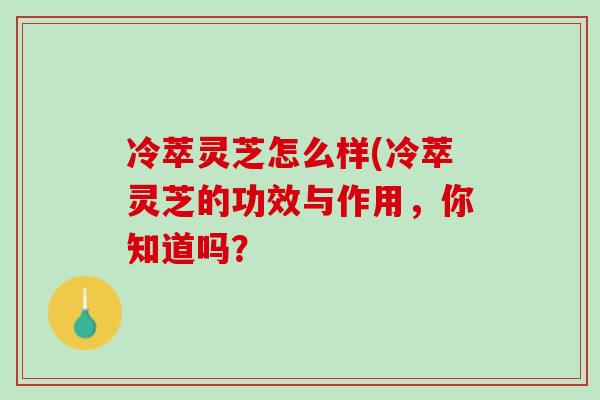 冷萃灵芝怎么样(冷萃灵芝的功效与作用,你知道吗? 冷萃灵芝怎么样(冷萃灵芝的功效与作用,你知道吗?