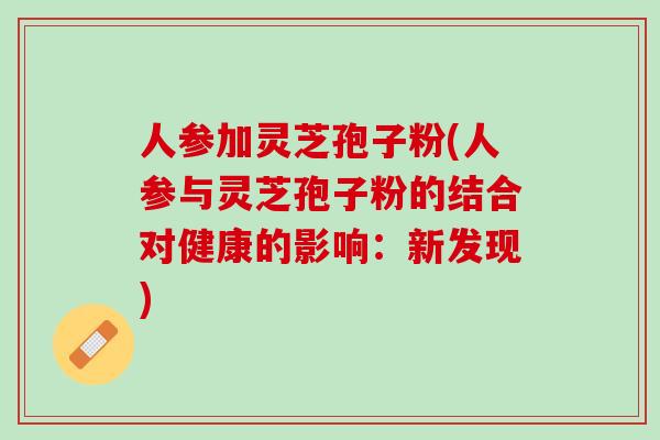 人参加灵芝孢子粉(人参与灵芝孢子粉的结合对健康的影响:新发现) 人参加灵芝孢子粉(人参与灵芝孢子粉的结合对健康的影响:新发现)
