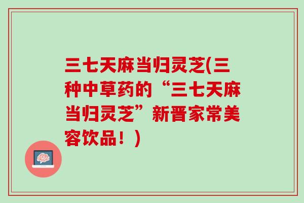 三七天麻当归灵芝(三种中草药的“三七天麻当归灵芝”新晋家常美容饮品！)