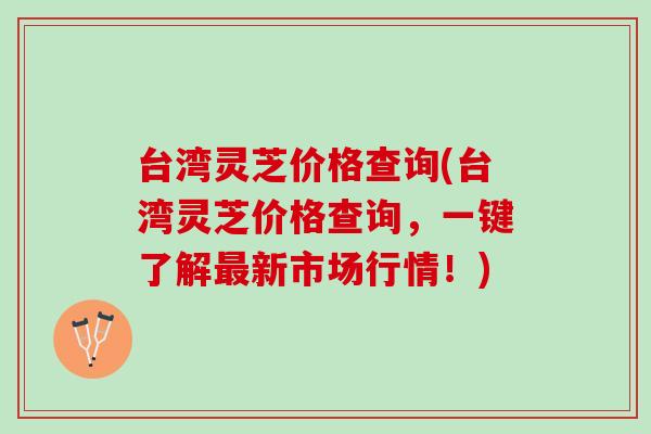 台湾灵芝价格查询(台湾灵芝价格查询，一键了解新市场行情！)