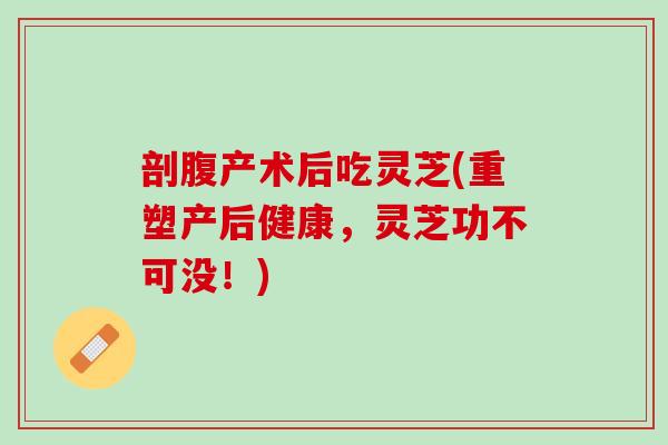 剖腹产术后吃灵芝(重塑产后健康，灵芝功不可没！)
