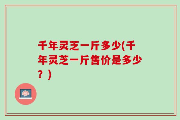 千年灵芝一斤多少(千年灵芝一斤售价是多少？)