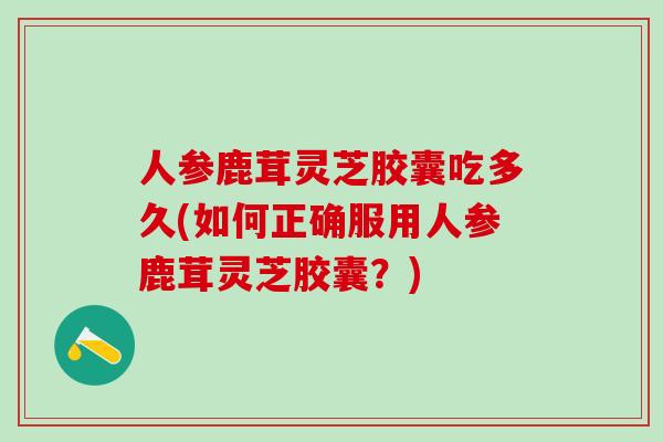 人参鹿茸灵芝胶囊吃多久(如何正确服用人参鹿茸灵芝胶囊？)