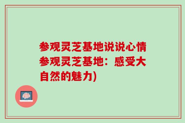 参观灵芝基地说说心情参观灵芝基地：感受大自然的魅力)